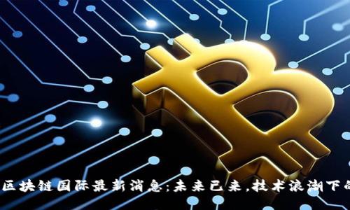 2023年中国区块链国际最新消息：未来已来，技术浪潮下的机遇与挑战